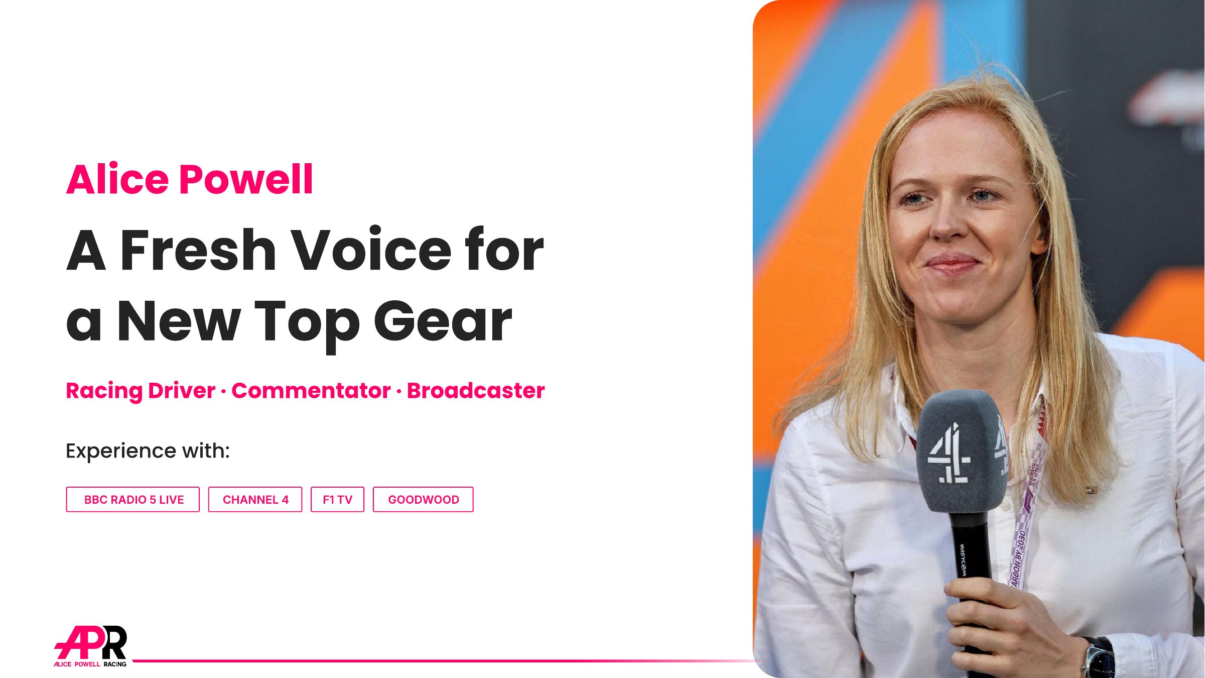 Alice Powell: A Fresh Voice for a New Top Gear. Racing driver, commentator, broadcaster. Experience with BBC Radio 5 Live, Channel 4, F1 TV and Goodwood.